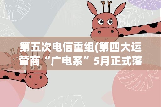 第五次电信重组(第四大运营商“广电系”5月正式落地)