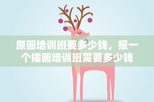 原画培训班要多少钱，报一个插画培训班需要多少钱
