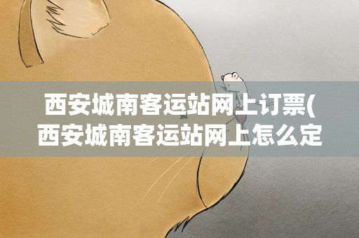 西安城南客运站网上订票(西安城南客运站网上怎么定票)