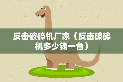 反击破碎机厂家（反击破碎机多少钱一台）