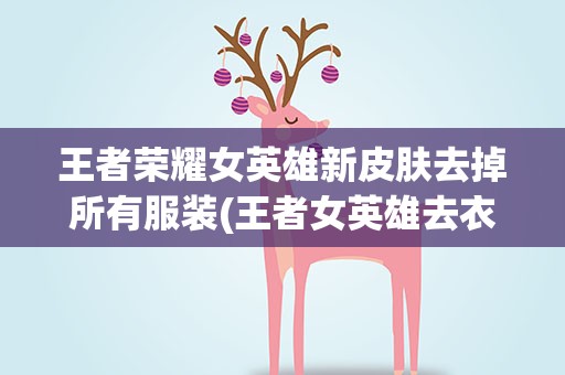 王者荣耀女英雄新皮肤去掉所有服装(王者女英雄去衣服,王者荣耀公孙离如何去掉所有服装)