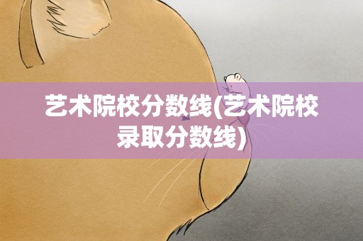 艺术院校分数线(艺术院校录取分数线)
