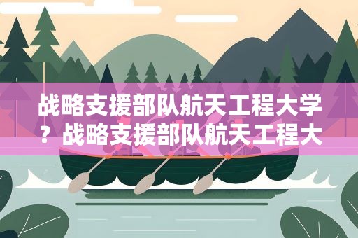 战略支援部队航天工程大学？战略支援部队航天工程大学毕业去向