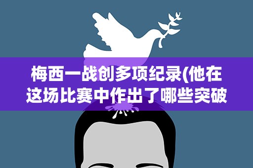 梅西一战创多项纪录(他在这场比赛中作出了哪些突破)