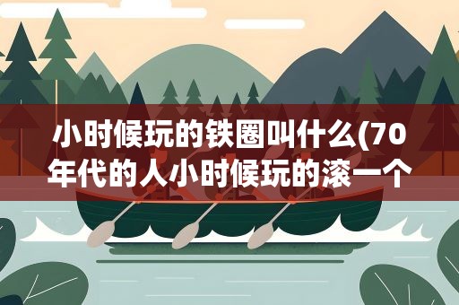 小时候玩的铁圈叫什么(70年代的人小时候玩的滚一个铁圈的游戏叫什么)