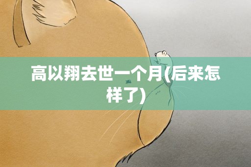 高以翔去世一个月(后来怎样了)