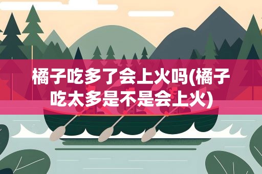橘子吃多了会上火吗(橘子吃太多是不是会上火)