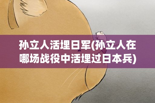 孙立人活埋日军(孙立人在哪场战役中活埋过日本兵)