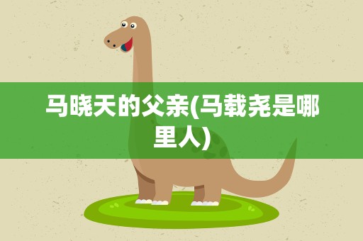 马晓天的父亲(马载尧是哪里人)