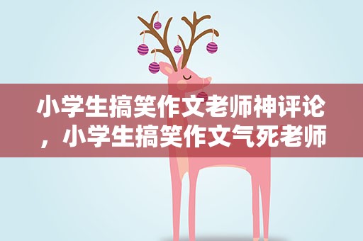 小学生搞笑作文老师神评论，小学生搞笑作文气死老师