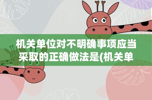 机关单位对不明确事项应当采取的正确做法是(机关单位对不明确事项应当采取的正确做法是什么)