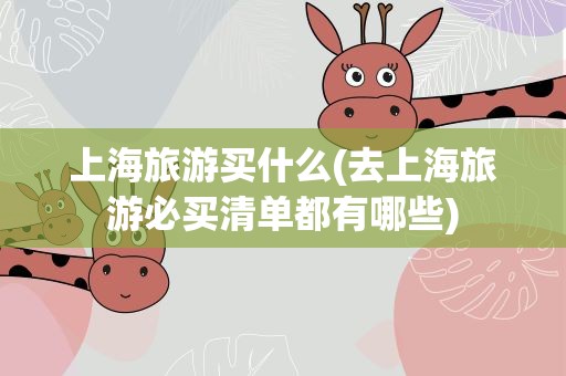上海旅游买什么(去上海旅游必买清单都有哪些)