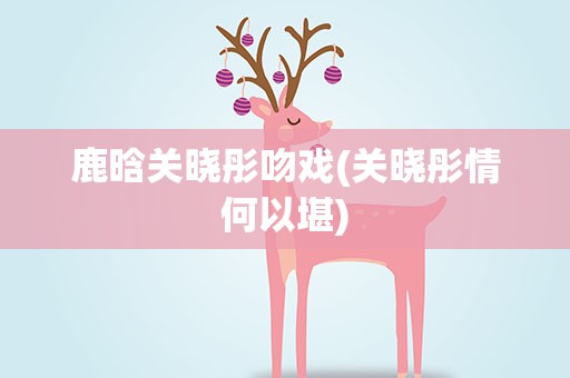 鹿晗关晓彤吻戏(关晓彤情何以堪)