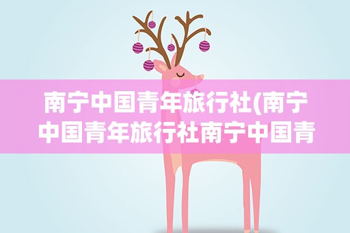 南宁中国青年旅行社(南宁中国青年旅行社南宁中国青年旅行社地址)