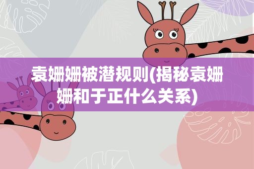 袁姗姗被潜规则(揭秘袁姗姗和于正什么关系)