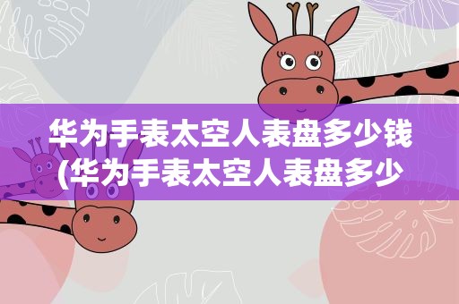 华为手表太空人表盘多少钱(华为手表太空人表盘多少钱一套)