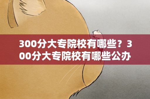 300分大专院校有哪些？300分大专院校有哪些公办