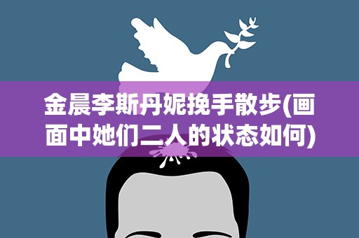 金晨李斯丹妮挽手散步(画面中她们二人的状态如何)