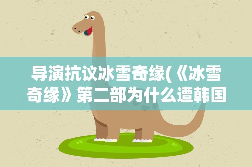 导演抗议冰雪奇缘(《冰雪奇缘》第二部为什么遭韩国导演集体抗议)