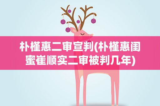 朴槿惠二审宣判(朴槿惠闺蜜崔顺实二审被判几年)