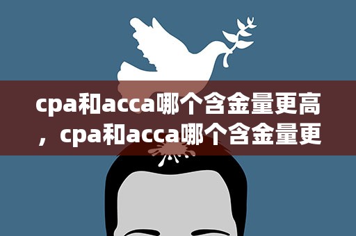 cpa和acca哪个含金量更高，cpa和acca哪个含金量更高知乎