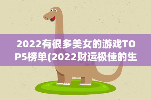 2022有很多美女的游戏TOP5榜单(2022财运极佳的生肖TOP5第一竟是)
