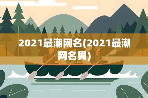 2021最潮网名(2021最潮网名男)
