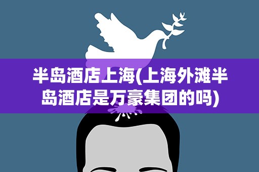 半岛酒店上海(上海外滩半岛酒店是万豪集团的吗)