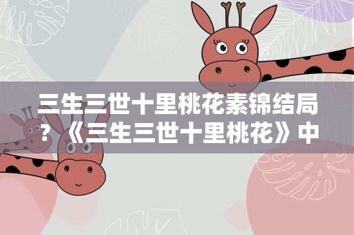 三生三世十里桃花素锦结局？《三生三世十里桃花》中素锦的结局是什么