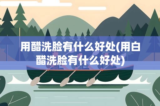 用醋洗脸有什么好处(用白醋洗脸有什么好处)