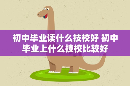 初中毕业读什么技校好 初中毕业上什么技校比较好