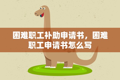 困难职工补助申请书，困难职工申请书怎么写