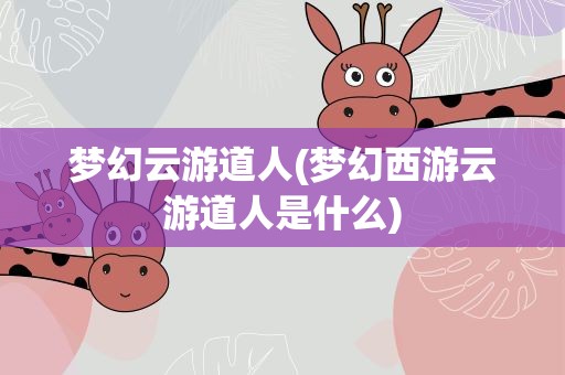 梦幻云游道人(梦幻西游云游道人是什么)