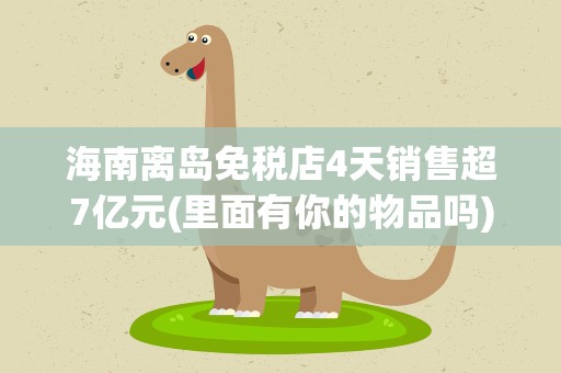 海南离岛免税店4天销售超7亿元(里面有你的物品吗)