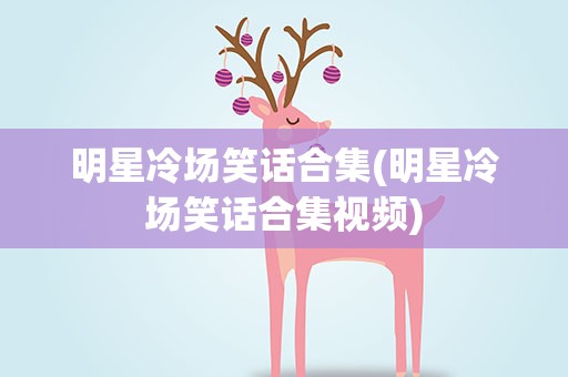 明星冷场笑话合集(明星冷场笑话合集视频)