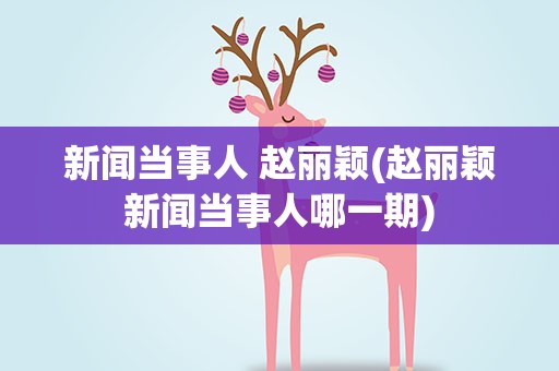 新闻当事人 赵丽颖(赵丽颖新闻当事人哪一期)