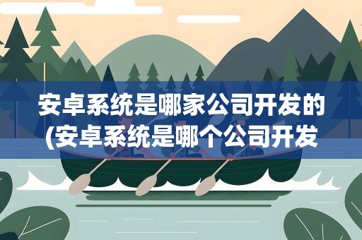 安卓系统是哪家公司开发的(安卓系统是哪个公司开发的)