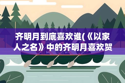 齐明月到底喜欢谁(《以家人之名》中的齐明月喜欢贺子秋吗他们的结局如何)