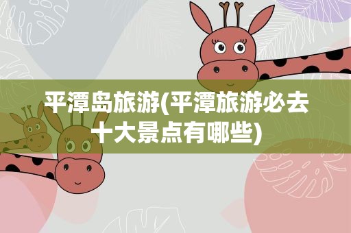 平潭岛旅游(平潭旅游必去十大景点有哪些)