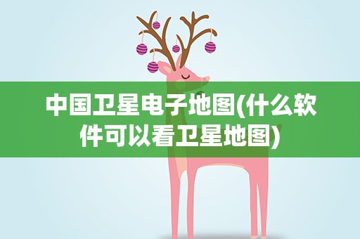 中国卫星电子地图(什么软件可以看卫星地图)