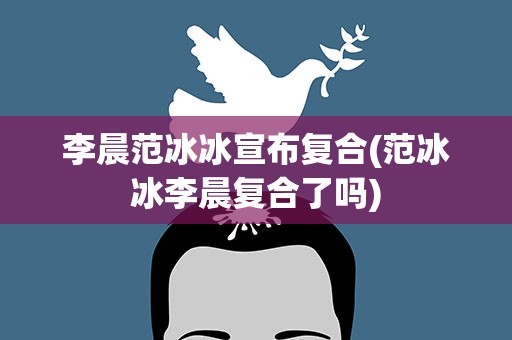 李晨范冰冰宣布复合(范冰冰李晨复合了吗)