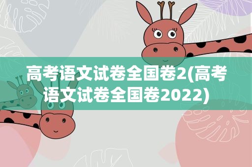 高考语文试卷全国卷2(高考语文试卷全国卷2022)