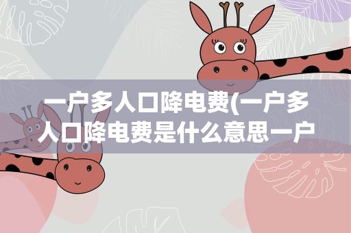 一户多人口降电费(一户多人口降电费是什么意思一户多人口降电费是什么意思呀)