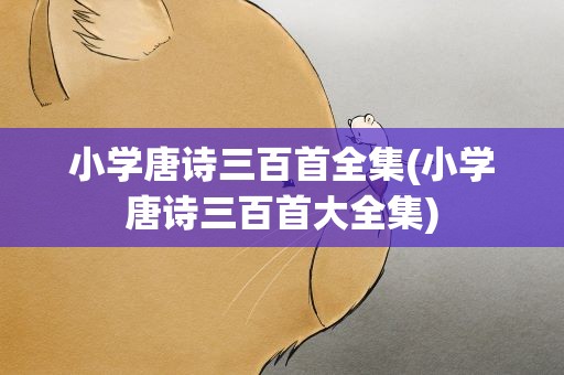 小学唐诗三百首全集(小学唐诗三百首大全集)