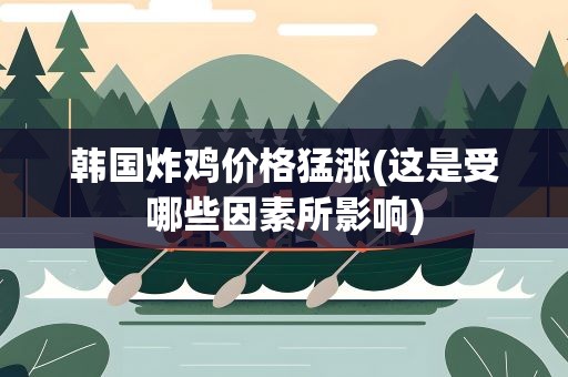 韩国炸鸡价格猛涨(这是受哪些因素所影响)
