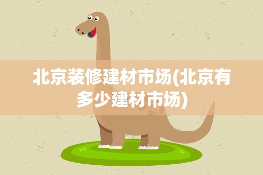 北京装修建材市场(北京有多少建材市场)