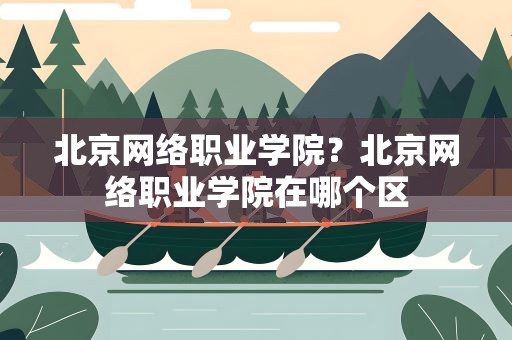 北京网络职业学院？北京网络职业学院在哪个区
