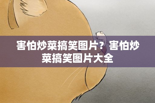 害怕炒菜搞笑图片？害怕炒菜搞笑图片大全