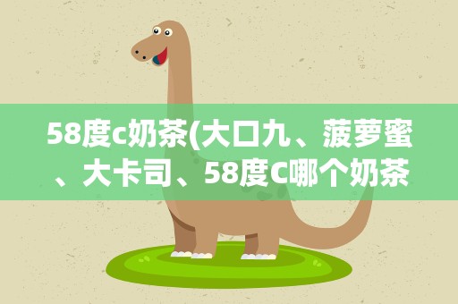 58度c奶茶(大口九、菠萝蜜、大卡司、58度C哪个奶茶品牌比较好啊)
