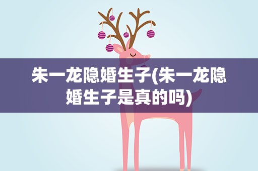 朱一龙隐婚生子(朱一龙隐婚生子是真的吗)